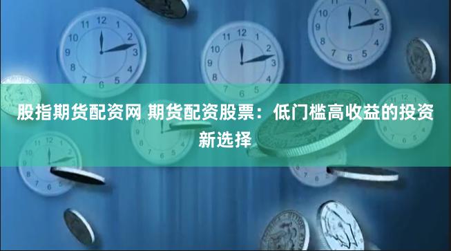股指期货配资网 期货配资股票：低门槛高收益的投资新选择