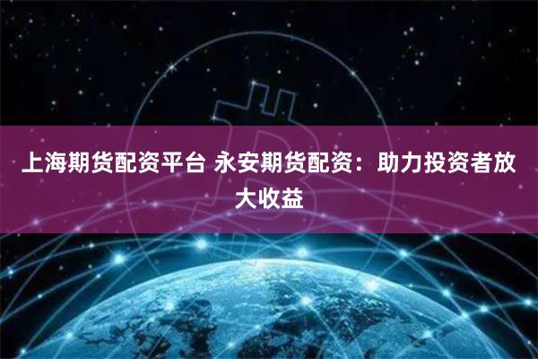 上海期货配资平台 永安期货配资：助力投资者放大收益