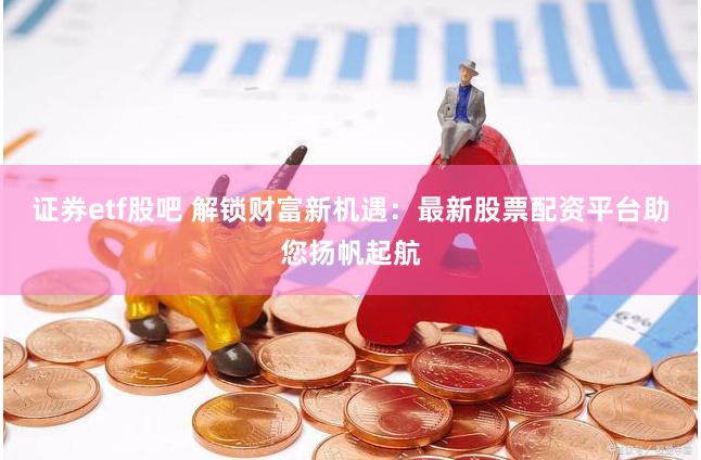 证券etf股吧 解锁财富新机遇：最新股票配资平台助您扬帆起航