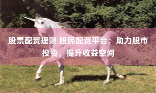 股票配资理财 股民配资平台：助力股市投资，提升收益空间