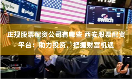 正规股票配资公司有哪些 西安股票配资平台：助力投资，把握财富机遇