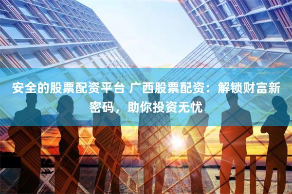 安全的股票配资平台 广西股票配资：解锁财富新密码，助你投资无忧